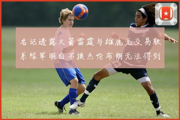名记透露火箭雷霆与雄鹿无交易联系绿军明白不换杰伦布朗无法得到字母哥