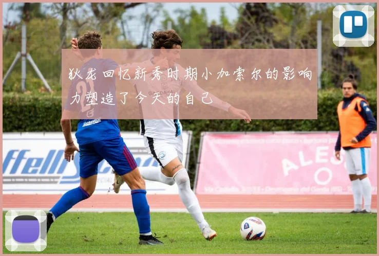 狄龙回忆新秀时期小加索尔的影响力塑造了今天的自己