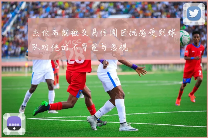 杰伦布朗被交易传闻困扰感受到球队对他的不尊重与忽视