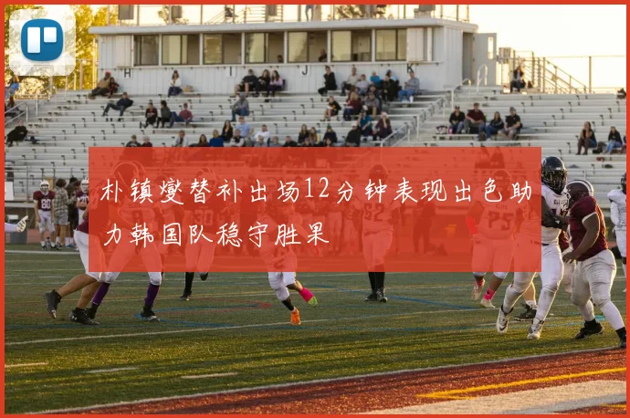 朴镇燮替补出场12分钟表现出色助力韩国队稳守胜果