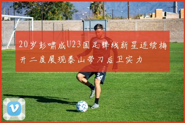 20岁彭啸成U23国足锋线新星连续梅开二度展现泰山带刀后卫实力