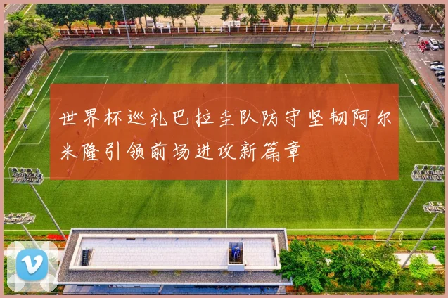 世界杯巡礼巴拉圭队防守坚韧阿尔米隆引领前场进攻新篇章