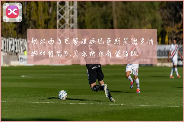 切尔西与巴黎追逐巴萨新星德罗特狮即将离队贝尔纳尔有望留队