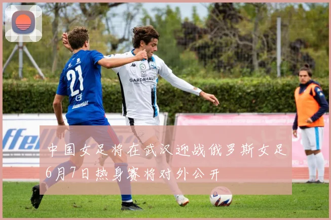 中国女足将在武汉迎战俄罗斯女足6月7日热身赛将对外公开