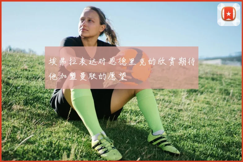 埃弗拉表达对恩德里克的欣赏期待他加盟曼联的愿望
