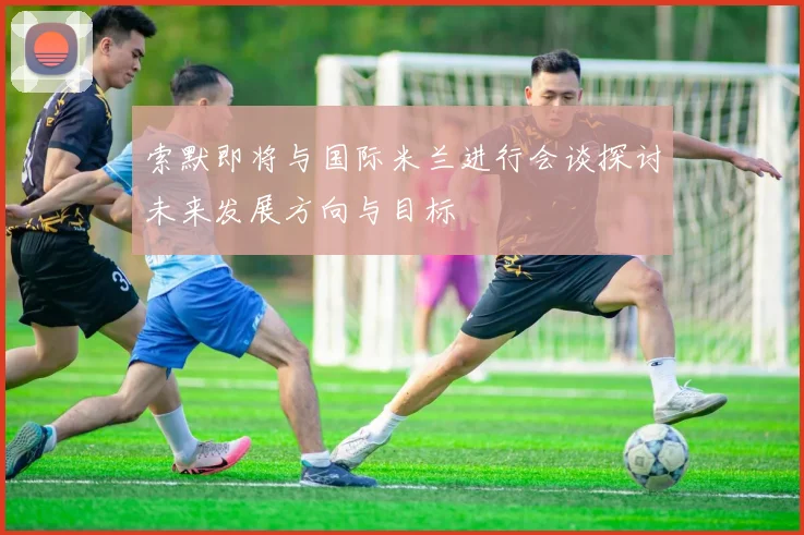 索默即将与国际米兰进行会谈探讨未来发展方向与目标