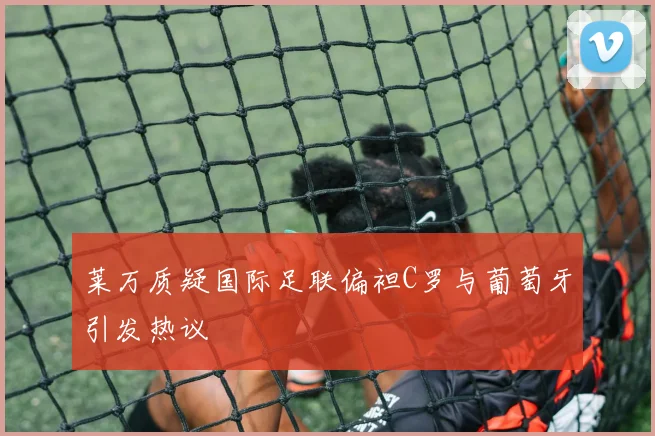 莱万质疑国际足联偏袒C罗与葡萄牙引发热议