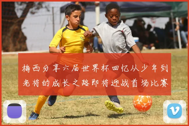梅西分享六届世界杯回忆从少年到老将的成长之路即将迎战首场比赛