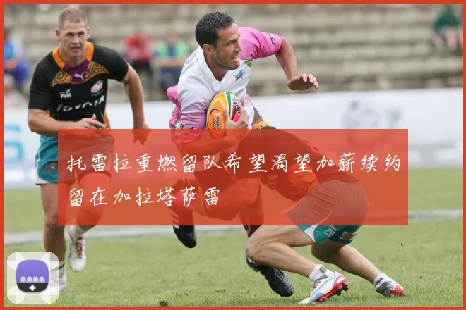 托雷拉重燃留队希望渴望加薪续约留在加拉塔萨雷