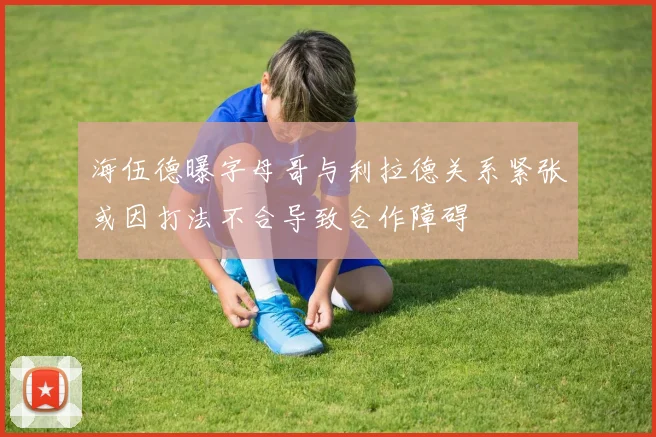海伍德曝字母哥与利拉德关系紧张或因打法不合导致合作障碍