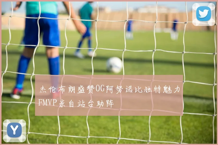杰伦布朗盛赞OG阿努诺比独特魅力FMVP亲自站台助阵