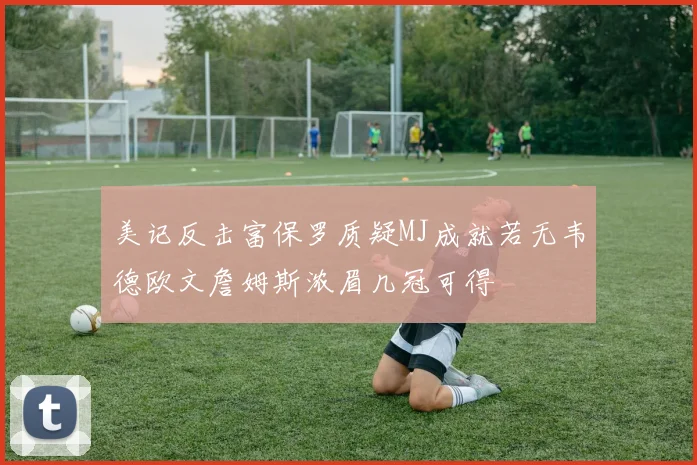 美记反击富保罗质疑MJ成就若无韦德欧文詹姆斯浓眉几冠可得