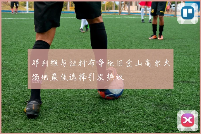 邓利维与拉科布争论旧金山高尔夫场地最佳选择引发热议