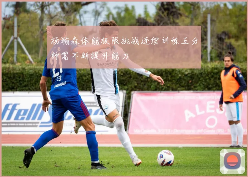 杨瀚森体能极限挑战连续训练五分钟需不断提升能力