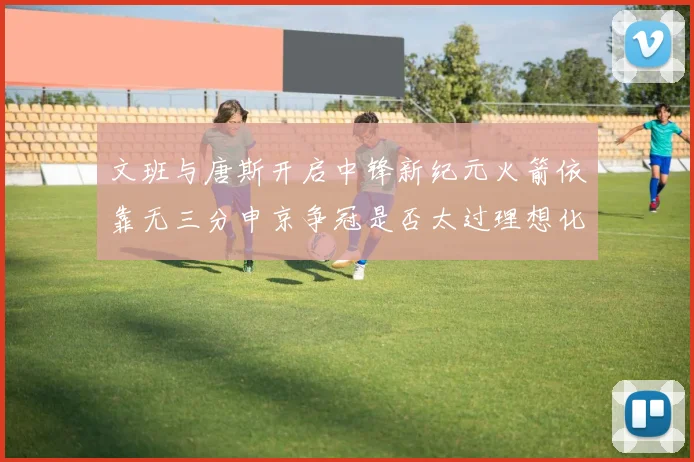 文班与唐斯开启中锋新纪元火箭依靠无三分申京争冠是否太过理想化