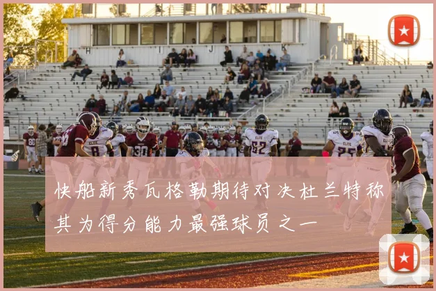 快船新秀瓦格勒期待对决杜兰特称其为得分能力最强球员之一