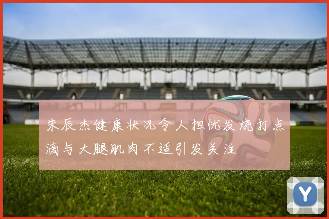 朱辰杰健康状况令人担忧发烧打点滴与大腿肌肉不适引发关注