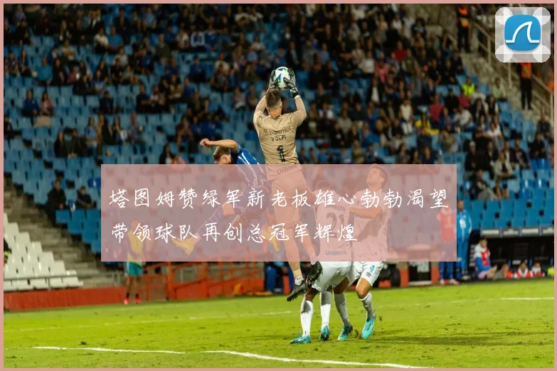 塔图姆赞绿军新老板雄心勃勃渴望带领球队再创总冠军辉煌
