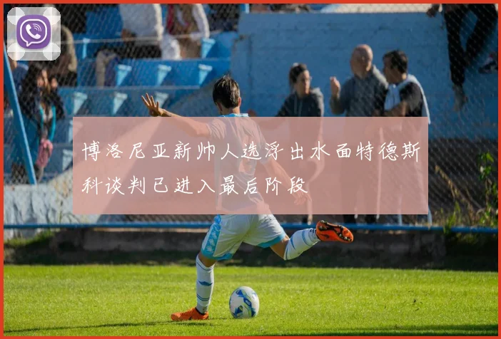 博洛尼亚新帅人选浮出水面特德斯科谈判已进入最后阶段