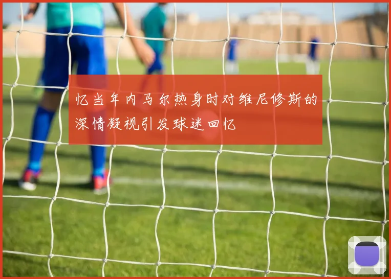 忆当年内马尔热身时对维尼修斯的深情凝视引发球迷回忆