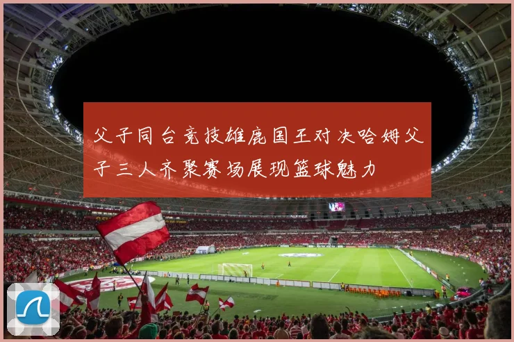 父子同台竞技雄鹿国王对决哈姆父子三人齐聚赛场展现篮球魅力