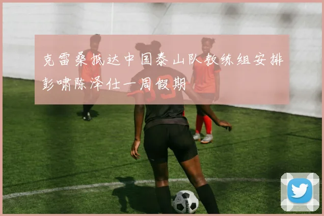 克雷桑抵达中国泰山队教练组安排彭啸陈泽仕一周假期