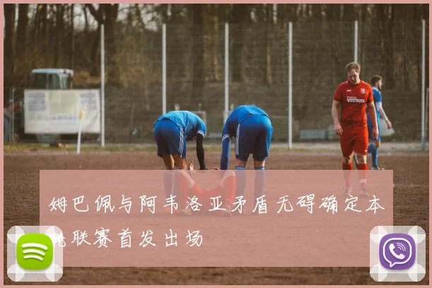 姆巴佩与阿韦洛亚矛盾无碍确定本轮联赛首发出场
